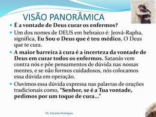 VISÃO PANORÂMICA
 É a vontade de Deus curar os enfermos?
 Um dos nomes de DEUS em hebraico é: Jeová-Rapha,
significa, Eu Sou o Deus que é teu médico, O Deus
que te cura.
 A maior barreira à cura é a incerteza da vontade de
Deus em curar todos os enfermos. Satanás vem
contra nós e põe pensamentos de dúvida nas nossas
mentes, e se não formos cuidadosos, nós colocamos
essa dúvida em operação.
 Ouvimos essa dúvida expressa nas palavras de orações
tradicionais como, “Senhor, se é a Tua vontade,
pedimos por um toque de cura...”
Pb. Edcarlos Rodrigues. 26
 