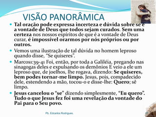 VISÃO PANORÂMICA
 Tal oração pode expressa incerteza e dúvida sobre se é
a vontade de Deus que todos sejam curados. Sem uma
certeza nos nossos espíritos de que é a vontade de Deus
curar, é impossível orarmos por nós próprios ou por
outros.
 Vemos uma ilustração de tal dúvida no homem leproso
quando disse, “Se quiseres”.
 Marcos1:39-41 Foi, então, por toda a Galiléia, pregando nas
sinagogas deles e expulsando os demônios E veio a ele um
leproso que, de joelhos, lhe rogava, dizendo: Se quiseres,
bem podes tornar-me limpo. Jesus, pois, compadecido
dele, estendendo a mão, tocou-o e disse-lhe: Quero; sê
limpo.
 Jesus cancelou o “se” dizendo simplesmente, “Eu quero”.
Tudo o que Jesus fez foi uma revelação da vontade do
Pai para o Seu povo.
Pb. Edcarlos Rodrigues. 27
 