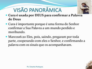 VISÃO PANORÂMICA
 Cura é usada por DEUS para confirmar a Palavra
de Deus
 Cura é importante porque é uma forma do Senhor
confirmar a Sua Palavra a um mundo perdido e
moribundo.
 Marcos16:20 Eles, pois, saindo, pregaram por toda
parte, cooperando com eles o Senhor, e confirmando a
palavra com os sinais que os acompanhavam.
Pb. Edcarlos Rodrigues. 28
 