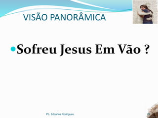 VISÃO PANORÂMICA
Sofreu Jesus Em Vão ?
Pb. Edcarlos Rodrigues. 29
 