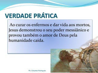 VERDADE PRÁTICA
Pb. Edcarlos Rodrigues.
Ao curar os enfermos e dar vida aos mortos,
Jesus demonstrou o seu poder messiânico e
provou também o amor de Deus pela
humanidade caída.
 