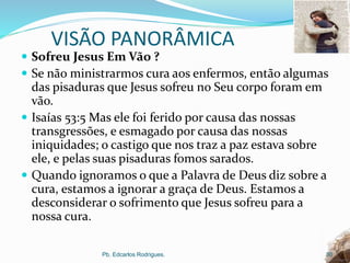 VISÃO PANORÂMICA
 Sofreu Jesus Em Vão ?
 Se não ministrarmos cura aos enfermos, então algumas
das pisaduras que Jesus sofreu no Seu corpo foram em
vão.
 Isaías 53:5 Mas ele foi ferido por causa das nossas
transgressões, e esmagado por causa das nossas
iniquidades; o castigo que nos traz a paz estava sobre
ele, e pelas suas pisaduras fomos sarados.
 Quando ignoramos o que a Palavra de Deus diz sobre a
cura, estamos a ignorar a graça de Deus. Estamos a
desconsiderar o sofrimento que Jesus sofreu para a
nossa cura.
Pb. Edcarlos Rodrigues. 30
 