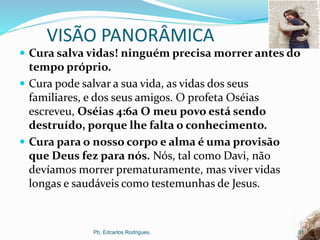VISÃO PANORÂMICA
 Cura salva vidas! ninguém precisa morrer antes do
tempo próprio.
 Cura pode salvar a sua vida, as vidas dos seus
familiares, e dos seus amigos. O profeta Oséias
escreveu, Oséias 4:6a O meu povo está sendo
destruído, porque lhe falta o conhecimento.
 Cura para o nosso corpo e alma é uma provisão
que Deus fez para nós. Nós, tal como Davi, não
devíamos morrer prematuramente, mas viver vidas
longas e saudáveis como testemunhas de Jesus.
Pb. Edcarlos Rodrigues. 31
 