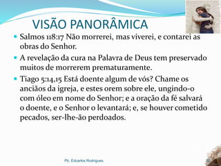 VISÃO PANORÂMICA
 Salmos 118:17 Não morrerei, mas viverei, e contarei as
obras do Senhor.
 A revelação da cura na Palavra de Deus tem preservado
muitos de morrerem prematuramente.
 Tiago 5:14,15 Está doente algum de vós? Chame os
anciãos da igreja, e estes orem sobre ele, ungindo-o
com óleo em nome do Senhor; e a oração da fé salvará
o doente, e o Senhor o levantará; e, se houver cometido
pecados, ser-lhe-ão perdoados.
Pb. Edcarlos Rodrigues. 32
 