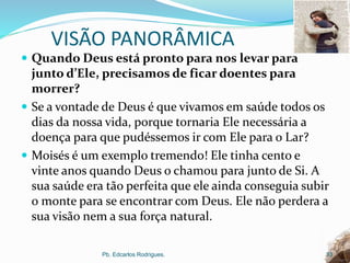 VISÃO PANORÂMICA
 Quando Deus está pronto para nos levar para
junto d’Ele, precisamos de ficar doentes para
morrer?
 Se a vontade de Deus é que vivamos em saúde todos os
dias da nossa vida, porque tornaria Ele necessária a
doença para que pudéssemos ir com Ele para o Lar?
 Moisés é um exemplo tremendo! Ele tinha cento e
vinte anos quando Deus o chamou para junto de Si. A
sua saúde era tão perfeita que ele ainda conseguia subir
o monte para se encontrar com Deus. Ele não perdera a
sua visão nem a sua força natural.
Pb. Edcarlos Rodrigues. 33
 