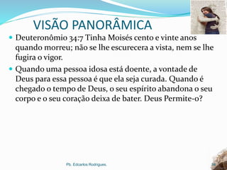 VISÃO PANORÂMICA
 Deuteronômio 34:7 Tinha Moisés cento e vinte anos
quando morreu; não se lhe escurecera a vista, nem se lhe
fugira o vigor.
 Quando uma pessoa idosa está doente, a vontade de
Deus para essa pessoa é que ela seja curada. Quando é
chegado o tempo de Deus, o seu espírito abandona o seu
corpo e o seu coração deixa de bater. Deus Permite-o?
Pb. Edcarlos Rodrigues. 34
 