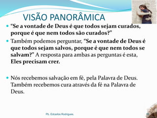 VISÃO PANORÂMICA
 “Se a vontade de Deus é que todos sejam curados,
porque é que nem todos são curados?”
 Também podemos perguntar, “Se a vontade de Deus é
que todos sejam salvos, porque é que nem todos se
salvam?” A resposta para ambas as perguntas é esta,
Eles precisam crer.
 Nós recebemos salvação em fé, pela Palavra de Deus.
Também recebemos cura através da fé na Palavra de
Deus.
Pb. Edcarlos Rodrigues. 35
 