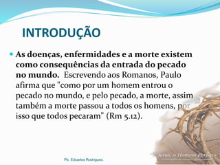 INTRODUÇÃO
 As doenças, enfermidades e a morte existem
como consequências da entrada do pecado
no mundo. Escrevendo aos Romanos, Paulo
afirma que "como por um homem entrou o
pecado no mundo, e pelo pecado, a morte, assim
também a morte passou a todos os homens, por
isso que todos pecaram" (Rm 5.12).
Pb. Edcarlos Rodrigues.
 