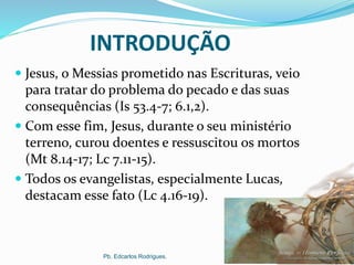 INTRODUÇÃO
 Jesus, o Messias prometido nas Escrituras, veio
para tratar do problema do pecado e das suas
consequências (Is 53.4-7; 6.1,2).
 Com esse fim, Jesus, durante o seu ministério
terreno, curou doentes e ressuscitou os mortos
(Mt 8.14-17; Lc 7.11-15).
 Todos os evangelistas, especialmente Lucas,
destacam esse fato (Lc 4.16-19).
Pb. Edcarlos Rodrigues.
 