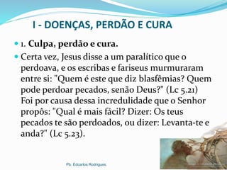 I - DOENÇAS, PERDÃO E CURA
 1. Culpa, perdão e cura.
 Certa vez, Jesus disse a um paralítico que o
perdoava, e os escribas e fariseus murmuraram
entre si: "Quem é este que diz blasfêmias? Quem
pode perdoar pecados, senão Deus?" (Lc 5.21)
Foi por causa dessa incredulidade que o Senhor
propôs: "Qual é mais fácil? Dizer: Os teus
pecados te são perdoados, ou dizer: Levanta-te e
anda?" (Lc 5.23).
Pb. Edcarlos Rodrigues.
 