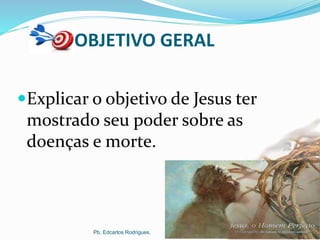 OBJETIVO GERAL
Explicar o objetivo de Jesus ter
mostrado seu poder sobre as
doenças e morte.
Pb. Edcarlos Rodrigues.
 