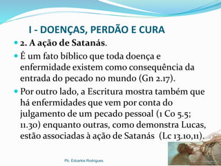 I - DOENÇAS, PERDÃO E CURA
 2. A ação de Satanás.
 É um fato bíblico que toda doença e
enfermidade existem como consequência da
entrada do pecado no mundo (Gn 2.17).
 Por outro lado, a Escritura mostra também que
há enfermidades que vem por conta do
julgamento de um pecado pessoal (1 Co 5.5;
11.30) enquanto outras, como demonstra Lucas,
estão associadas à ação de Satanás (Lc 13.10,11).
Pb. Edcarlos Rodrigues.
 