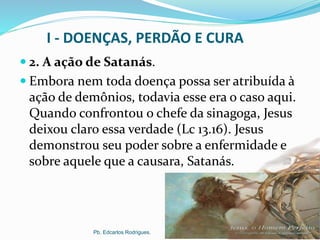 I - DOENÇAS, PERDÃO E CURA
 2. A ação de Satanás.
 Embora nem toda doença possa ser atribuída à
ação de demônios, todavia esse era o caso aqui.
Quando confrontou o chefe da sinagoga, Jesus
deixou claro essa verdade (Lc 13.16). Jesus
demonstrou seu poder sobre a enfermidade e
sobre aquele que a causara, Satanás.
Pb. Edcarlos Rodrigues.
 