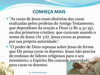 CONHEÇA MAIS
 "As curas de Jesus eram distintas das curas
realizadas pelos profetas do Antigo Testamento,
que dependiam da oração a Deus (2 Rs 4.32-35),
ou dos primeiros cristãos, que curavam usando o
nome de Jesus (At 3.6). Jesus curou as pessoas
por sua própria autoridade.“
 "O poder de Deus repousa sobre Jesus de forma
que Ele possa curar os doentes. Jesus não precisa
de endosso de líderes religiosos para o seu
ministério; o Espírito lhe concede autoridade
para curar os doentes.
Pb. Edcarlos Rodrigues.
 