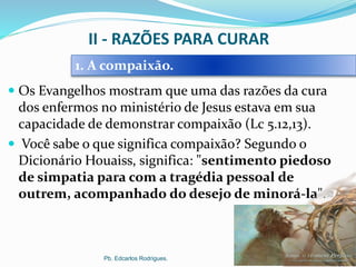 II - RAZÕES PARA CURAR
 Os Evangelhos mostram que uma das razões da cura
dos enfermos no ministério de Jesus estava em sua
capacidade de demonstrar compaixão (Lc 5.12,13).
 Você sabe o que significa compaixão? Segundo o
Dicionário Houaiss, significa: "sentimento piedoso
de simpatia para com a tragédia pessoal de
outrem, acompanhado do desejo de minorá-la".
Pb. Edcarlos Rodrigues.
1. A compaixão.
 