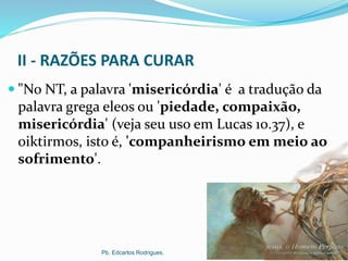 II - RAZÕES PARA CURAR
 "No NT, a palavra 'misericórdia' é a tradução da
palavra grega eleos ou 'piedade, compaixão,
misericórdia' (veja seu uso em Lucas 10.37), e
oiktirmos, isto é, 'companheirismo em meio ao
sofrimento'.
Pb. Edcarlos Rodrigues.
 