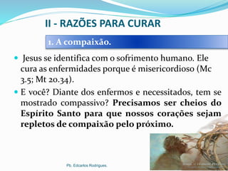 II - RAZÕES PARA CURAR
 Jesus se identifica com o sofrimento humano. Ele
cura as enfermidades porque é misericordioso (Mc
3.5; Mt 20.34).
 E você? Diante dos enfermos e necessitados, tem se
mostrado compassivo? Precisamos ser cheios do
Espírito Santo para que nossos corações sejam
repletos de compaixão pelo próximo.
Pb. Edcarlos Rodrigues.
1. A compaixão.
 