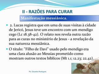 II - RAZÕES PARA CURAR
 2. Lucas registra que em uma de suas visitas à cidade
de Jericó, Jesus teve um encontro com um mendigo
cego (Lc 18.38-42). O relato nos revela outra razão
para as curas no ministério de Jesus - a revelação da
sua natureza messiânica.
 O título: "Filho de Davi" usado pelo mendigo era
uma clara alusão ao Messias prometido como
mostram outros textos bíblicos (Mt 1.1; 12.23; 22.42).
Pb. Edcarlos Rodrigues.
Manifestação messiânica.
 