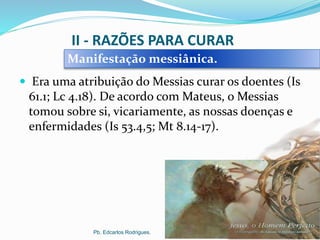 II - RAZÕES PARA CURAR
 Era uma atribuição do Messias curar os doentes (Is
61.1; Lc 4.18). De acordo com Mateus, o Messias
tomou sobre si, vicariamente, as nossas doenças e
enfermidades (Is 53.4,5; Mt 8.14-17).
Pb. Edcarlos Rodrigues.
Manifestação messiânica.
 