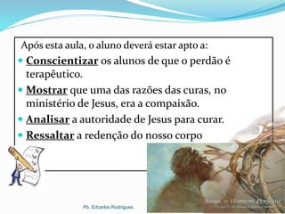 OBJETIVOSApós esta aula, o aluno deverá estar apto a:
 Conscientizar os alunos de que o perdão é
terapêutico.
 Mostrar que uma das razões das curas, no
ministério de Jesus, era a compaixão.
 Analisar a autoridade de Jesus para curar.
 Ressaltar a redenção do nosso corpo
Pb. Edcarlos Rodrigues.
 