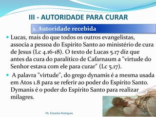 III - AUTORIDADE PARA CURAR
 Lucas, mais do que todos os outros evangelistas,
associa a pessoa do Espírito Santo ao ministério de cura
de Jesus (Lc 4.16-18). O texto de Lucas 5.17 diz que
antes da cura do paralítico de Cafarnaum a "virtude do
Senhor estava com ele para curar" (Lc 5.17).
 A palavra "virtude", do grego dynamis é a mesma usada
em Atos 1.8 para se referir ao poder do Espírito Santo.
Dymanis é o poder do Espírito Santo para realizar
milagres.
Pb. Edcarlos Rodrigues.
1. Autoridade recebida
 