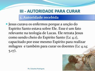 III - AUTORIDADE PARA CURAR
 Jesus curava os enfermos porque a unção do
Espírito Santo estava sobre Ele. Esse é um fato
relevante na teologia de Lucas. Ele retrata Jesus
como sendo cheio do Espírito Santo (Lc 4.1),
capacitado por esse mesmo Espírito para realizar
milagres e também para curar os doentes (Lc 4.14;
5.17).
Pb. Edcarlos Rodrigues.
1. Autoridade recebida
 