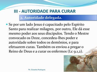 III - AUTORIDADE PARA CURAR
 Se por um lado Jesus é capacitado pelo Espírito
Santo para realizar milagres, por outro, Ele dá esse
mesmo poder aos seus discípulos. Tendo o Mestre
convocado os Doze, concedeu-lhes poder e
autoridade sobre todos os demônios, e para
efetuarem curas. Também os enviou a pregar o
Reino de Deus e a curar os enfermos (Lc 9.1,2).
Pb. Edcarlos Rodrigues.
2. Autoridade delegada.
 