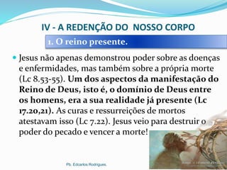 IV - A REDENÇÃO DO NOSSO CORPO
 Jesus não apenas demonstrou poder sobre as doenças
e enfermidades, mas também sobre a própria morte
(Lc 8.53-55). Um dos aspectos da manifestação do
Reino de Deus, isto é, o domínio de Deus entre
os homens, era a sua realidade já presente (Lc
17.20,21). As curas e ressurreições de mortos
atestavam isso (Lc 7.22). Jesus veio para destruir o
poder do pecado e vencer a morte!
Pb. Edcarlos Rodrigues.
1. O reino presente.
 