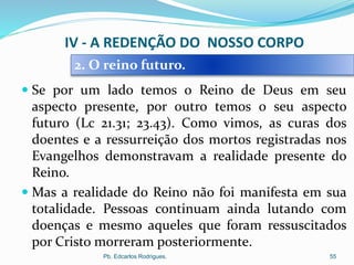  Se por um lado temos o Reino de Deus em seu
aspecto presente, por outro temos o seu aspecto
futuro (Lc 21.31; 23.43). Como vimos, as curas dos
doentes e a ressurreição dos mortos registradas nos
Evangelhos demonstravam a realidade presente do
Reino.
 Mas a realidade do Reino não foi manifesta em sua
totalidade. Pessoas continuam ainda lutando com
doenças e mesmo aqueles que foram ressuscitados
por Cristo morreram posteriormente.
Pb. Edcarlos Rodrigues. 55
2. O reino futuro.
IV - A REDENÇÃO DO NOSSO CORPO
 
