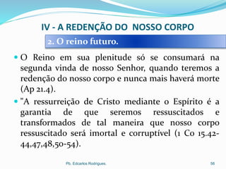  O Reino em sua plenitude só se consumará na
segunda vinda de nosso Senhor, quando teremos a
redenção do nosso corpo e nunca mais haverá morte
(Ap 21.4).
 "A ressurreição de Cristo mediante o Espírito é a
garantia de que seremos ressuscitados e
transformados de tal maneira que nosso corpo
ressuscitado será imortal e corruptível (1 Co 15.42-
44,47,48,50-54).
Pb. Edcarlos Rodrigues. 56
2. O reino futuro.
IV - A REDENÇÃO DO NOSSO CORPO
 