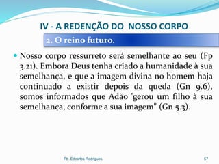  Nosso corpo ressurreto será semelhante ao seu (Fp
3.21). Embora Deus tenha criado a humanidade à sua
semelhança, e que a imagem divina no homem haja
continuado a existir depois da queda (Gn 9.6),
somos informados que Adão 'gerou um filho à sua
semelhança, conforme a sua imagem" (Gn 5.3).
Pb. Edcarlos Rodrigues. 57
2. O reino futuro.
IV - A REDENÇÃO DO NOSSO CORPO
 