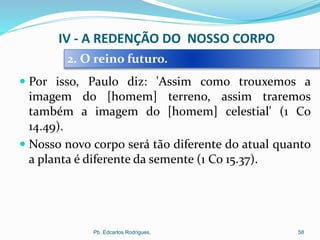  Por isso, Paulo diz: 'Assim como trouxemos a
imagem do [homem] terreno, assim traremos
também a imagem do [homem] celestial' (1 Co
14.49).
 Nosso novo corpo será tão diferente do atual quanto
a planta é diferente da semente (1 Co 15.37).
Pb. Edcarlos Rodrigues. 58
2. O reino futuro.
IV - A REDENÇÃO DO NOSSO CORPO
 