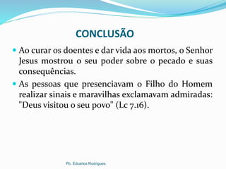 CONCLUSÃO
 Ao curar os doentes e dar vida aos mortos, o Senhor
Jesus mostrou o seu poder sobre o pecado e suas
consequências.
 As pessoas que presenciavam o Filho do Homem
realizar sinais e maravilhas exclamavam admiradas:
"Deus visitou o seu povo" (Lc 7.16).
Pb. Edcarlos Rodrigues.
 