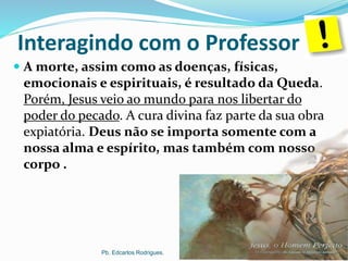 Interagindo com o Professor
 A morte, assim como as doenças, físicas,
emocionais e espirituais, é resultado da Queda.
Porém, Jesus veio ao mundo para nos libertar do
poder do pecado. A cura divina faz parte da sua obra
expiatória. Deus não se importa somente com a
nossa alma e espírito, mas também com nosso
corpo .
Pb. Edcarlos Rodrigues.
 