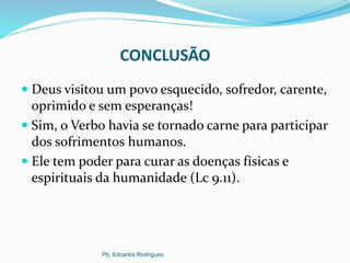 CONCLUSÃO
 Deus visitou um povo esquecido, sofredor, carente,
oprimido e sem esperanças!
 Sim, o Verbo havia se tornado carne para participar
dos sofrimentos humanos.
 Ele tem poder para curar as doenças físicas e
espirituais da humanidade (Lc 9.11).
Pb. Edcarlos Rodrigues.
 