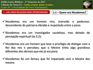 (EBD) Lições Bíblicas – 3º Trimestre de 2017
A Razão da Nossa Fé – Assim cremos, assim vivemos.
Lição: 07 –( Necessidade do Novo Nascimento).
 Nicodemos era um homem rico, instruído e poderoso-
descendente do patriarca Abraão e respeitado entre o povo.
 Nicodemos era um investigador cauteloso, mas dotado de
percepção espiritual (Jo 3.2);
 Nicodemos era um homem que teve o privilégio de dialogar com o
Rei dos reis e percebeu que o Mestre tinha algo grandioso
diferentes dos demais que ele já escutara.
 Nicodemos foi um fariseu que foi impactado com o Mestre dos
mestre.
I – UM LÍDER RELIGIOSO BEM-INTENCIONADO 1.1 – Quem era Nicodemos?
 