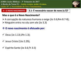 (EBD) Lições Bíblicas – 3º Trimestre de 2017
A Razão da Nossa Fé – Assim cremos, assim vivemos.
Lição: 07 –( Necessidade do Novo Nascimento).
II – O NOVO NASCIMENTO 2.1- É necessário nascer de novo (v.7)?
Mas o que é o Novo Nascimento?
A corrupção da natureza humana o exige (Jo 3.6;Rm 8.7-8);
Ninguém entra no céu sem ele (Jo 3.3)
 O novo nascimento é efetuado por:
 Deus (Jo 1.13;1Pe 1.3);
 Jesus Cristo (1Jo 2.29);
 Espírito Santo (Jo 3.6;Tt 3.5)
 