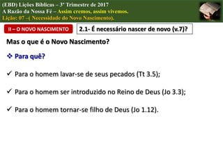 (EBD) Lições Bíblicas – 3º Trimestre de 2017
A Razão da Nossa Fé – Assim cremos, assim vivemos.
Lição: 07 –( Necessidade do Novo Nascimento).
II – O NOVO NASCIMENTO 2.1- É necessário nascer de novo (v.7)?
Mas o que é o Novo Nascimento?
 Para quê?
 Para o homem lavar-se de seus pecados (Tt 3.5);
 Para o homem ser introduzido no Reino de Deus (Jo 3.3);
 Para o homem tornar-se filho de Deus (Jo 1.12).
 