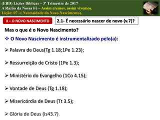(EBD) Lições Bíblicas – 3º Trimestre de 2017
A Razão da Nossa Fé – Assim cremos, assim vivemos.
Lição: 07 –( Necessidade do Novo Nascimento).
II – O NOVO NASCIMENTO 2.1- É necessário nascer de novo (v.7)?
Mas o que é o Novo Nascimento?
 O Novo Nascimento é instrumentalizado pelo(a):
Palavra de Deus(Tg 1.18;1Pe 1.23);
Ressurreição de Cristo (1Pe 1.3);
Ministério do Evangelho (1Co 4.15);
Vontade de Deus (Tg 1.18);
Misericórdia de Deus (Tt 3.5);
Glória de Deus (Is43.7).
 