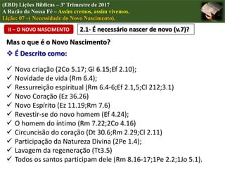 (EBD) Lições Bíblicas – 3º Trimestre de 2017
A Razão da Nossa Fé – Assim cremos, assim vivemos.
Lição: 07 –( Necessidade do Novo Nascimento).
II – O NOVO NASCIMENTO 2.1- É necessário nascer de novo (v.7)?
Mas o que é o Novo Nascimento?
 É Descrito como:
 Nova criação (2Co 5.17; Gl 6.15;Ef 2.10);
 Novidade de vida (Rm 6.4);
 Ressurreição espiritual (Rm 6.4-6;Ef 2.1,5;Cl 212;3.1)
 Novo Coração (Ez 36.26)
 Novo Espírito (Ez 11.19;Rm 7.6)
 Revestir-se do novo homem (Ef 4.24);
 O homem do íntimo (Rm 7.22;2Co 4.16)
 Circuncisão do coração (Dt 30.6;Rm 2.29;Cl 2.11)
 Participação da Natureza Divina (2Pe 1.4);
 Lavagem da regeneração (Tt3.5)
 Todos os santos participam dele (Rm 8.16-17;1Pe 2.2;1Jo 5.1).
 