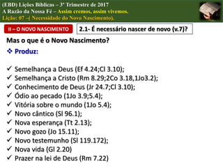 (EBD) Lições Bíblicas – 3º Trimestre de 2017
A Razão da Nossa Fé – Assim cremos, assim vivemos.
Lição: 07 –( Necessidade do Novo Nascimento).
II – O NOVO NASCIMENTO 2.1- É necessário nascer de novo (v.7)?
Mas o que é o Novo Nascimento?
 Produz:
 Semelhança a Deus (Ef 4.24;Cl 3.10);
 Semelhança a Cristo (Rm 8.29;2Co 3.18,1Jo3.2);
 Conhecimento de Deus (Jr 24.7;Cl 3.10);
 Ódio ao pecado (1Jo 3.9;5.4);
 Vitória sobre o mundo (1Jo 5.4);
 Novo cântico (Sl 96.1);
 Nova esperança (Tt 2.13);
 Novo gozo (Jo 15.11);
 Novo testemunho (Sl 119.172);
 Nova vida (Gl 2.20)
 Prazer na lei de Deus (Rm 7.22)
 