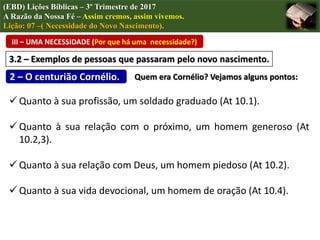 III – UMA NECESSIDADE (Por que há uma necessidade?)
(EBD) Lições Bíblicas – 3º Trimestre de 2017
A Razão da Nossa Fé – Assim cremos, assim vivemos.
Lição: 07 –( Necessidade do Novo Nascimento).
3.2 – Exemplos de pessoas que passaram pelo novo nascimento.
2 – O centurião Cornélio. Quem era Cornélio? Vejamos alguns pontos:
 Quanto à sua profissão, um soldado graduado (At 10.1).
 Quanto à sua relação com o próximo, um homem generoso (At
10.2,3).
 Quanto à sua relação com Deus, um homem piedoso (At 10.2).
 Quanto à sua vida devocional, um homem de oração (At 10.4).
 