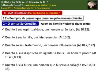  Quanto à sua espiritualidade, um homem varão justo (At 10.22).
 Quanto à sua família, um líder exemplar (At 10.2).
 Quanto ao seu testemunho, um homem influenciador (At 10.2,7,22).
 Quanto à sua disposição de agradar a Deus, um homem pronto (At
10.4,5,8,33).
 Quanto à sua busca, um homem que buscava a salvação (vv,3-8,31-
33).
III – UMA NECESSIDADE (Por que há uma necessidade?)
(EBD) Lições Bíblicas – 3º Trimestre de 2017
A Razão da Nossa Fé – Assim cremos, assim vivemos.
Lição: 07 –( Necessidade do Novo Nascimento).
3.2 – Exemplos de pessoas que passaram pelo novo nascimento.
2 – O centurião Cornélio. Quem era Cornélio? Vejamos alguns pontos:
 