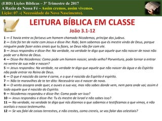 (EBD) Lições Bíblicas – 3º Trimestre de 2017
A Razão da Nossa Fé – Assim cremos, assim vivemos.
Lição: 07 –( Necessidade do Novo Nascimento).
1 — E havia entre os fariseus um homem chamado Nicodemos, príncipe dos judeus.
2 — Este foi ter de noite com Jesus e disse-lhe: Rabi, bem sabemos que és mestre vindo de Deus, porque
ninguém pode fazer estes sinais que tu fazes, se Deus não for com ele.
3 — Jesus respondeu e disse-lhe: Na verdade, na verdade te digo que aquele que não nascer de novo não
pode ver o Reino de Deus.
4 — Disse-lhe Nicodemos: Como pode um homem nascer, sendo velho? Porventura, pode tornar a entrar
no ventre de sua mãe e nascer?
5 — Jesus respondeu: Na verdade, na verdade te digo que aquele que não nascer da água e do Espírito
não pode entrar no Reino de Deus.
6 — O que é nascido da carne é carne, e o que é nascido do Espírito é espírito.
7 — Não te maravilhes de te ter dito: Necessário vos é nascer de novo.
8 — O vento assopra onde quer, e ouves a sua voz, mas não sabes donde vem, nem para onde vai; assim é
todo aquele que é nascido do Espírito.
9 — Nicodemos respondeu e disse-lhe: Como pode ser isso?
10 — Jesus respondeu e disse-lhe: Tu és mestre de Israel e não sabes isso?
11 — Na verdade, na verdade te digo que nós dizemos o que sabemos e testificamos o que vimos, e não
aceitais o nosso testemunho.
12 — Se vos falei de coisas terrestres, e não crestes, como crereis, se vos falar das celestiais?
 