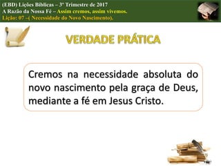 Cremos na necessidade absoluta do
novo nascimento pela graça de Deus,
mediante a fé em Jesus Cristo.
(EBD) Lições Bíblicas – 3º Trimestre de 2017
A Razão da Nossa Fé – Assim cremos, assim vivemos.
Lição: 07 –( Necessidade do Novo Nascimento).
 