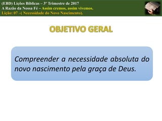 Compreender a necessidade absoluta do
novo nascimento pela graça de Deus.
(EBD) Lições Bíblicas – 3º Trimestre de 2017
A Razão da Nossa Fé – Assim cremos, assim vivemos.
Lição: 07 –( Necessidade do Novo Nascimento).
 