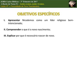 (EBD) Lições Bíblicas – 3º Trimestre de 2017
A Razão da Nossa Fé – Assim cremos, assim vivemos.
Lição: 07 –( Necessidade do Novo Nascimento).
I. Apresentar Nicodemos como um líder religioso bem-
intencionado;
II. Compreender o que é o novo nascimento;
III. Explicar por que é necessário nascer de novo.
 