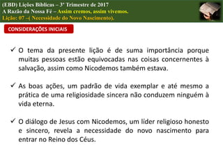 (EBD) Lições Bíblicas – 3º Trimestre de 2017
A Razão da Nossa Fé – Assim cremos, assim vivemos.
Lição: 07 –( Necessidade do Novo Nascimento).
CONSIDERAÇÕES INICIAIS
 O tema da presente lição é de suma importância porque
muitas pessoas estão equivocadas nas coisas concernentes à
salvação, assim como Nicodemos também estava.
 As boas ações, um padrão de vida exemplar e até mesmo a
prática de uma religiosidade sincera não conduzem ninguém à
vida eterna.
 O diálogo de Jesus com Nicodemos, um líder religioso honesto
e sincero, revela a necessidade do novo nascimento para
entrar no Reino dos Céus.
 