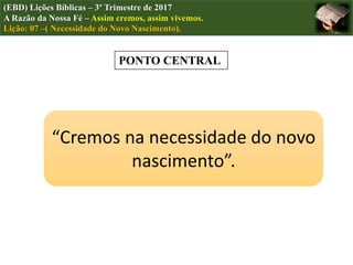 (EBD) Lições Bíblicas – 3º Trimestre de 2017
A Razão da Nossa Fé – Assim cremos, assim vivemos.
Lição: 07 –( Necessidade do Novo Nascimento).
PONTO CENTRAL
“Cremos na necessidade do novo
nascimento”.
 