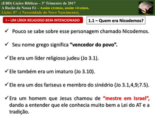 I – UM LÍDER RELIGIOSO BEM-INTENCIONADO 1.1 – Quem era Nicodemos?
(EBD) Lições Bíblicas – 3º Trimestre de 2017
A Razão da Nossa Fé – Assim cremos, assim vivemos.
Lição: 07 –( Necessidade do Novo Nascimento).
 Pouco se sabe sobre esse personagem chamado Nicodemos.
 Seu nome grego significa “vencedor do povo”.
Ele era um líder religioso judeu (Jo 3.1).
Ele também era um imaturo (Jo 3.10).
Ele era um dos fariseus e membro do sinédrio (Jo 3.1,4,9;7.5).
Era um homem que Jesus chamou de “mestre em Israel”,
dando a entender que ele conhecia muito bem a Lei do AT e a
tradição.
 